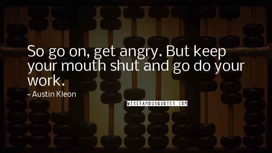 Austin Kleon Quotes: So go on, get angry. But keep your mouth shut and go do your work.