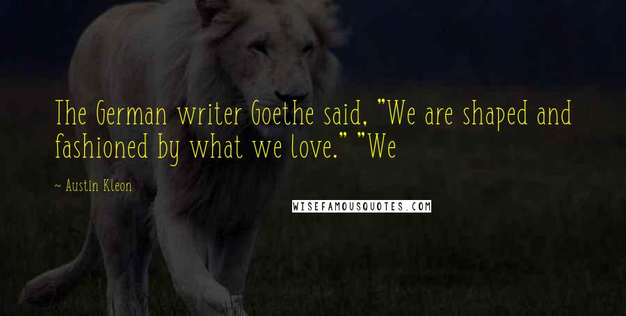 Austin Kleon Quotes: The German writer Goethe said, "We are shaped and fashioned by what we love." "We