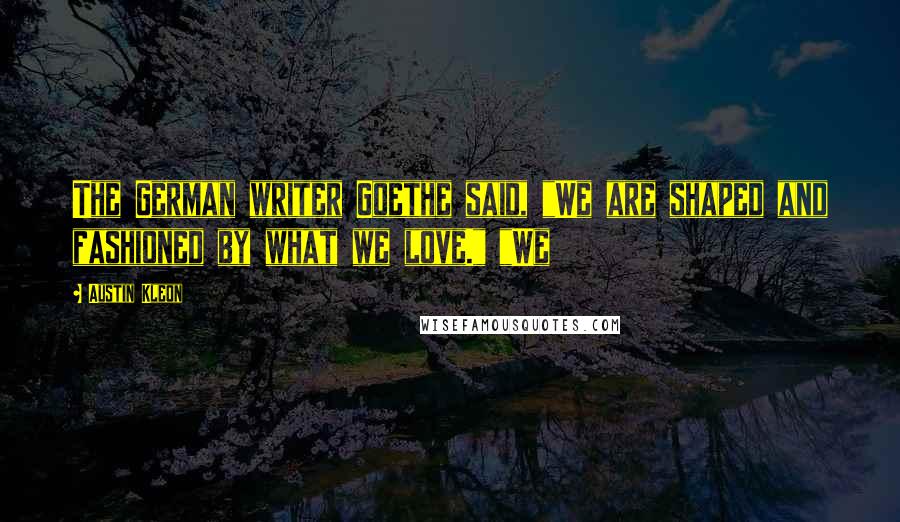 Austin Kleon Quotes: The German writer Goethe said, "We are shaped and fashioned by what we love." "We