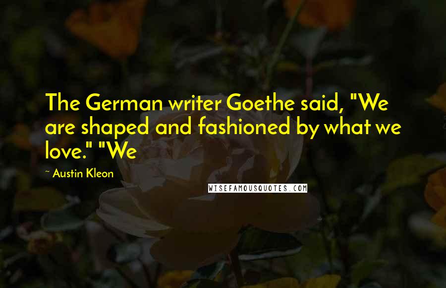 Austin Kleon Quotes: The German writer Goethe said, "We are shaped and fashioned by what we love." "We