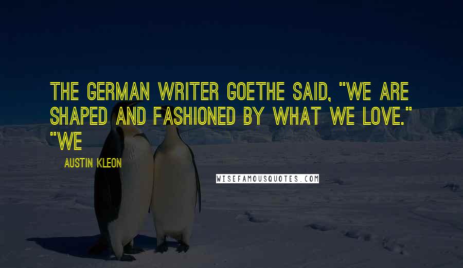 Austin Kleon Quotes: The German writer Goethe said, "We are shaped and fashioned by what we love." "We