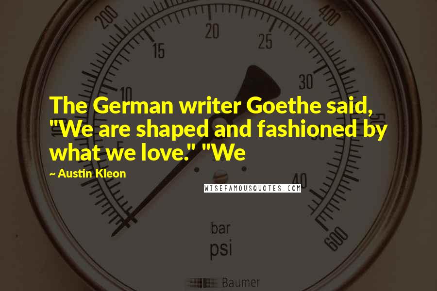 Austin Kleon Quotes: The German writer Goethe said, "We are shaped and fashioned by what we love." "We