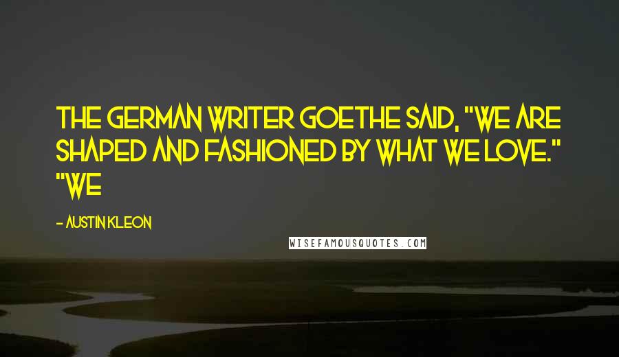 Austin Kleon Quotes: The German writer Goethe said, "We are shaped and fashioned by what we love." "We