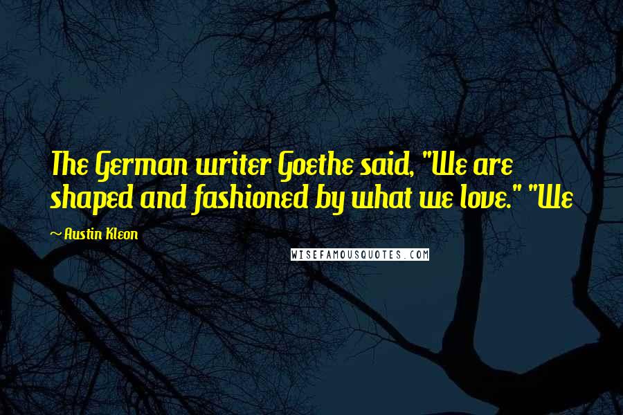 Austin Kleon Quotes: The German writer Goethe said, "We are shaped and fashioned by what we love." "We