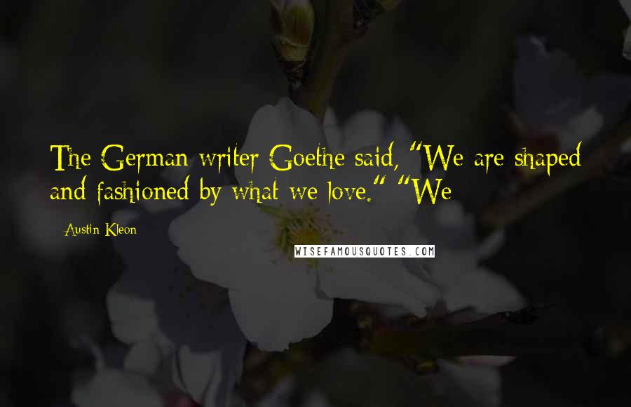 Austin Kleon Quotes: The German writer Goethe said, "We are shaped and fashioned by what we love." "We