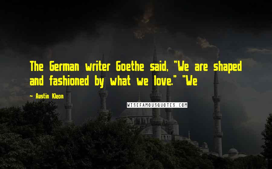 Austin Kleon Quotes: The German writer Goethe said, "We are shaped and fashioned by what we love." "We