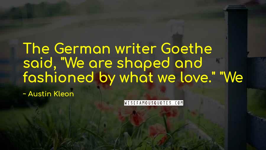 Austin Kleon Quotes: The German writer Goethe said, "We are shaped and fashioned by what we love." "We