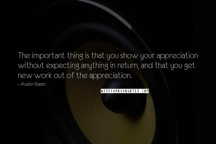 Austin Kleon Quotes: The important thing is that you show your appreciation without expecting anything in return, and that you get new work out of the appreciation.