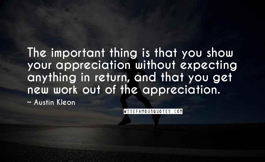 Austin Kleon Quotes: The important thing is that you show your appreciation without expecting anything in return, and that you get new work out of the appreciation.