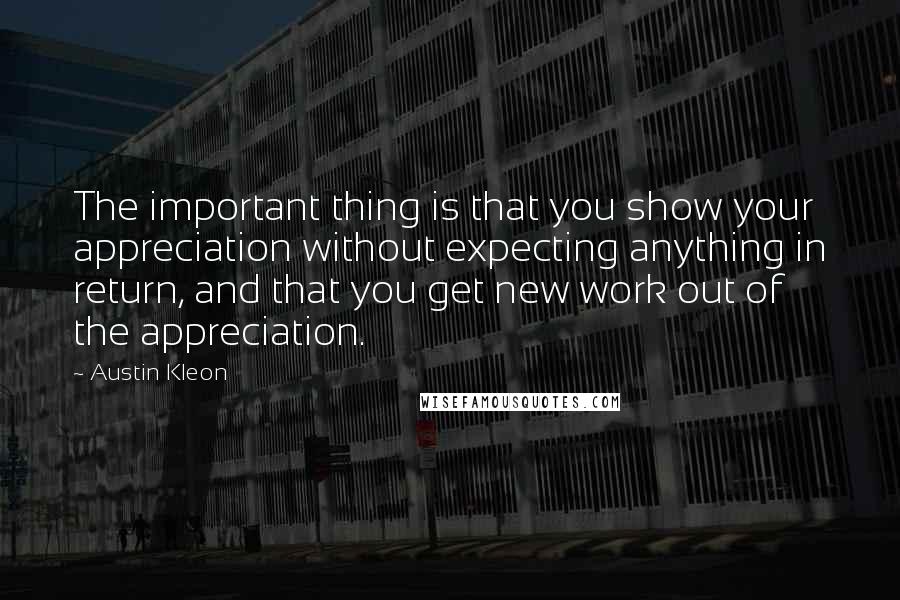 Austin Kleon Quotes: The important thing is that you show your appreciation without expecting anything in return, and that you get new work out of the appreciation.