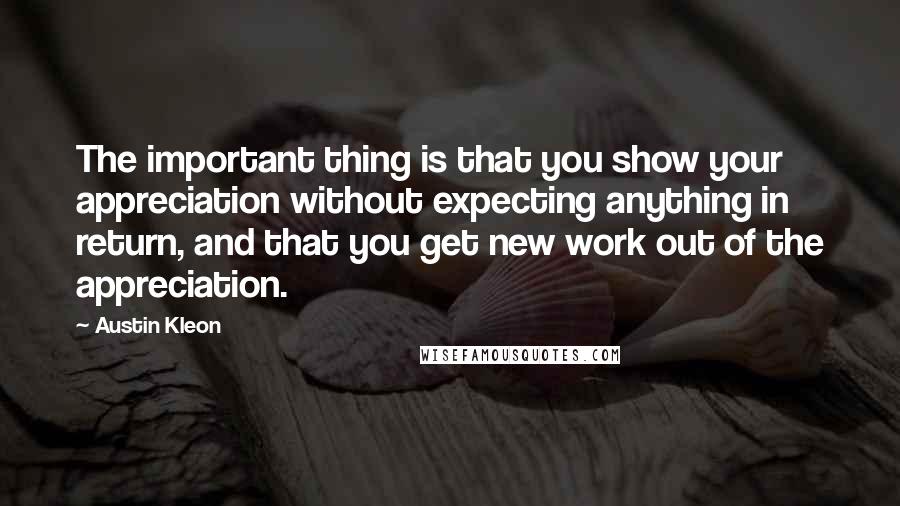 Austin Kleon Quotes: The important thing is that you show your appreciation without expecting anything in return, and that you get new work out of the appreciation.