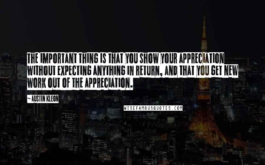 Austin Kleon Quotes: The important thing is that you show your appreciation without expecting anything in return, and that you get new work out of the appreciation.