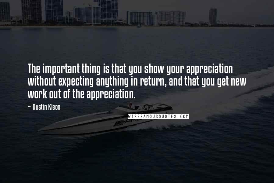 Austin Kleon Quotes: The important thing is that you show your appreciation without expecting anything in return, and that you get new work out of the appreciation.