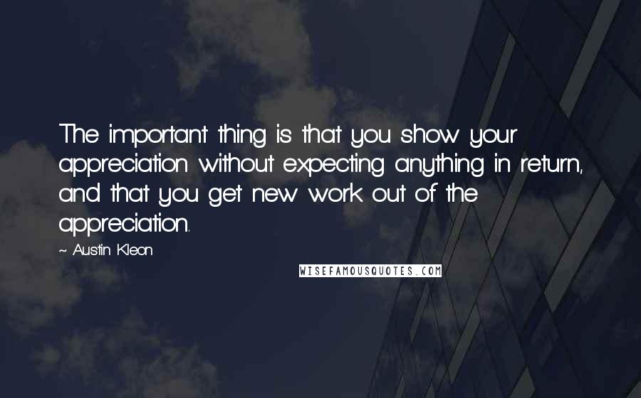 Austin Kleon Quotes: The important thing is that you show your appreciation without expecting anything in return, and that you get new work out of the appreciation.