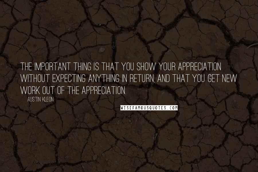 Austin Kleon Quotes: The important thing is that you show your appreciation without expecting anything in return, and that you get new work out of the appreciation.