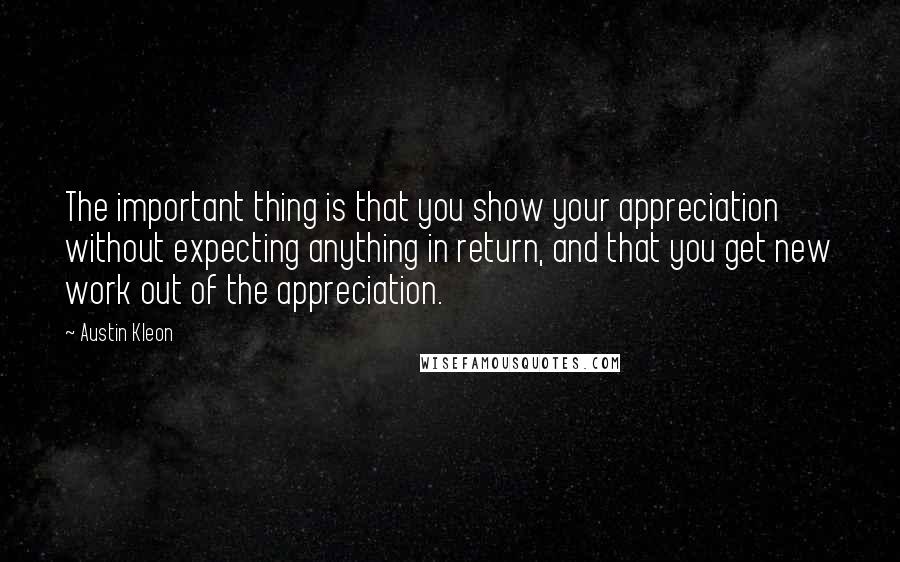 Austin Kleon Quotes: The important thing is that you show your appreciation without expecting anything in return, and that you get new work out of the appreciation.