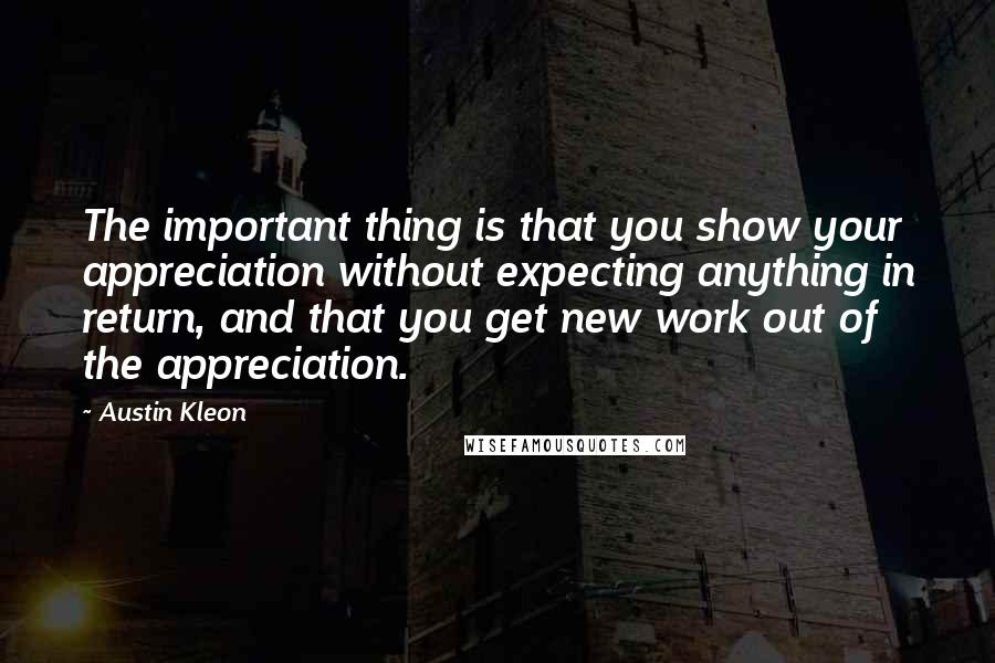 Austin Kleon Quotes: The important thing is that you show your appreciation without expecting anything in return, and that you get new work out of the appreciation.