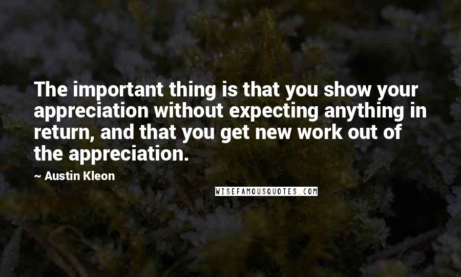 Austin Kleon Quotes: The important thing is that you show your appreciation without expecting anything in return, and that you get new work out of the appreciation.