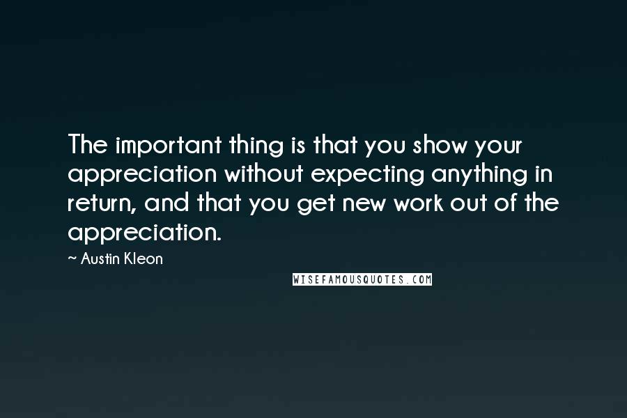 Austin Kleon Quotes: The important thing is that you show your appreciation without expecting anything in return, and that you get new work out of the appreciation.