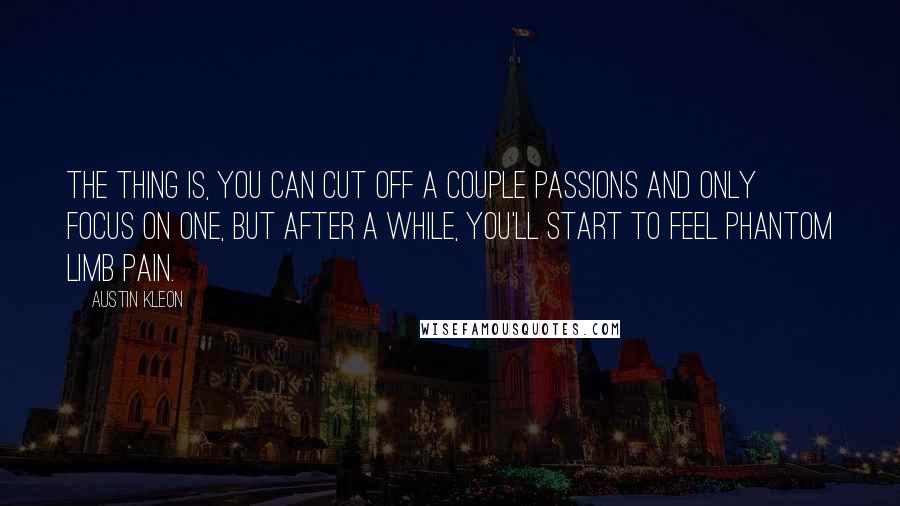 Austin Kleon Quotes: The thing is, you can cut off a couple passions and only focus on one, but after a while, you'll start to feel phantom limb pain.