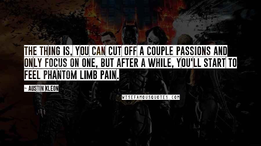 Austin Kleon Quotes: The thing is, you can cut off a couple passions and only focus on one, but after a while, you'll start to feel phantom limb pain.