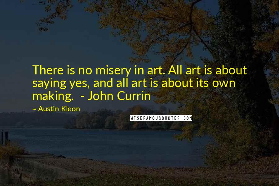 Austin Kleon Quotes: There is no misery in art. All art is about saying yes, and all art is about its own making. - John Currin
