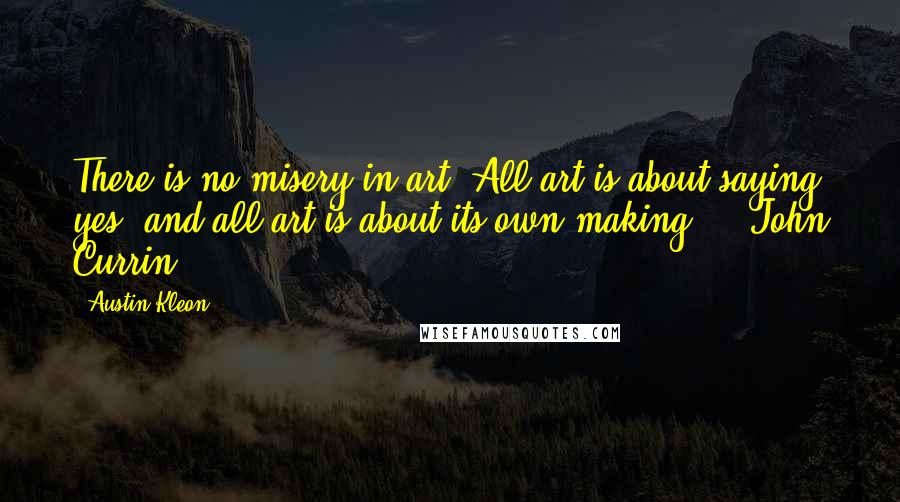 Austin Kleon Quotes: There is no misery in art. All art is about saying yes, and all art is about its own making.  - John Currin