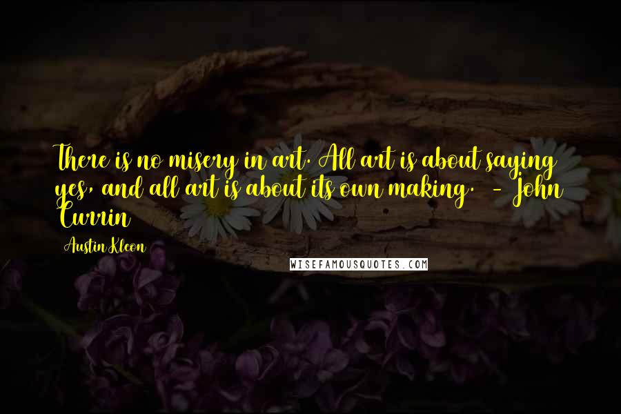 Austin Kleon Quotes: There is no misery in art. All art is about saying yes, and all art is about its own making.  - John Currin