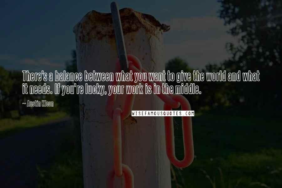 Austin Kleon Quotes: There's a balance between what you want to give the world and what it needs. If you're lucky, your work is in the middle.