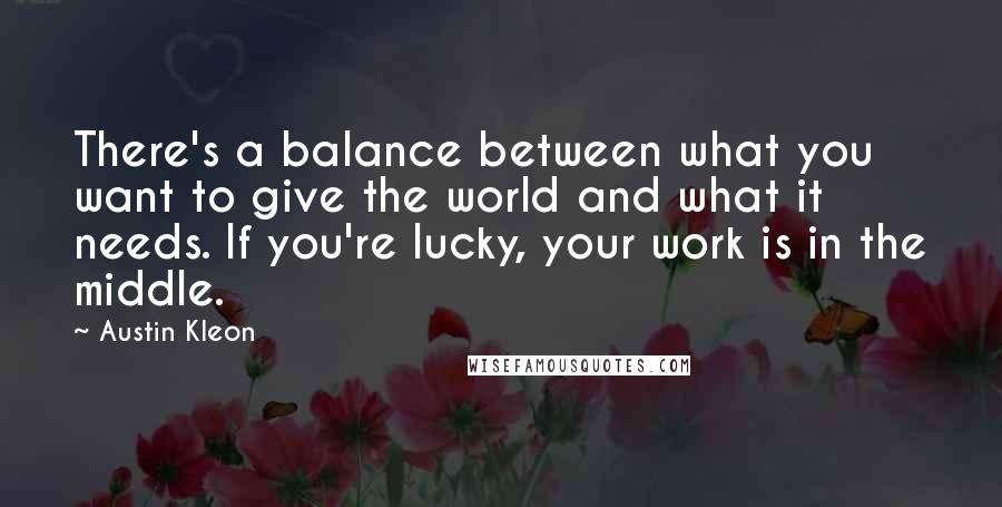 Austin Kleon Quotes: There's a balance between what you want to give the world and what it needs. If you're lucky, your work is in the middle.