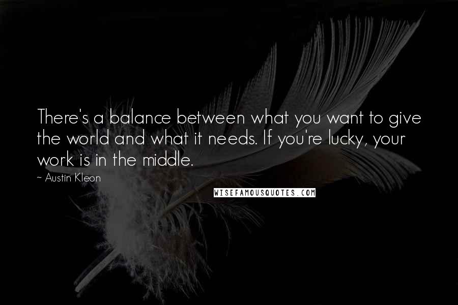 Austin Kleon Quotes: There's a balance between what you want to give the world and what it needs. If you're lucky, your work is in the middle.