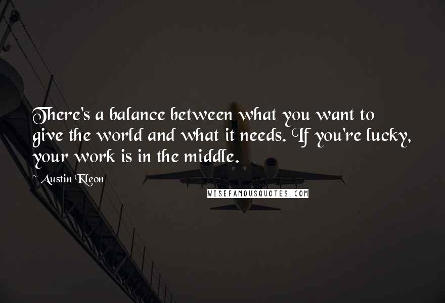 Austin Kleon Quotes: There's a balance between what you want to give the world and what it needs. If you're lucky, your work is in the middle.