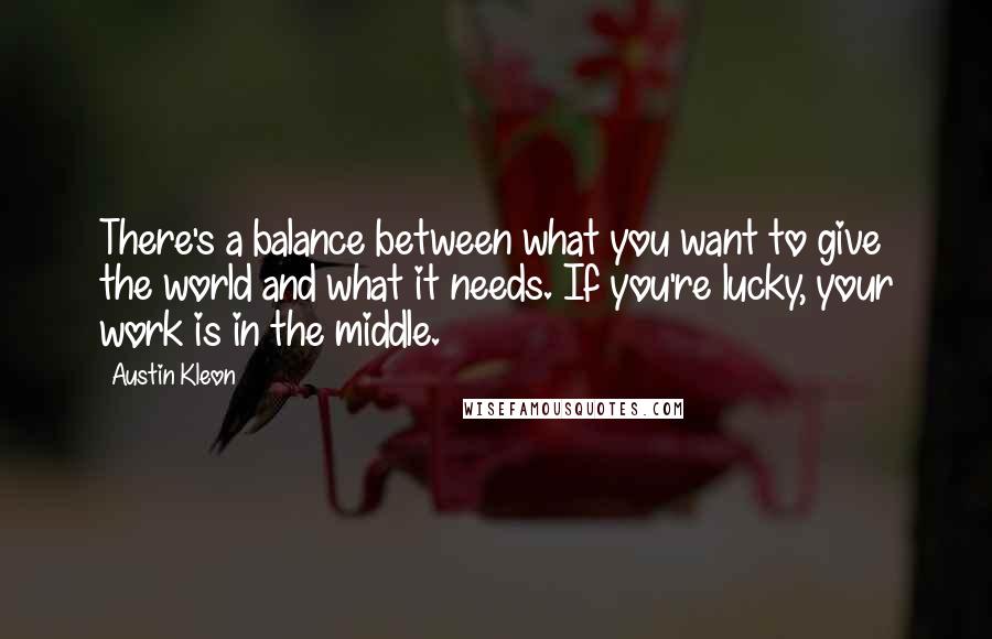 Austin Kleon Quotes: There's a balance between what you want to give the world and what it needs. If you're lucky, your work is in the middle.