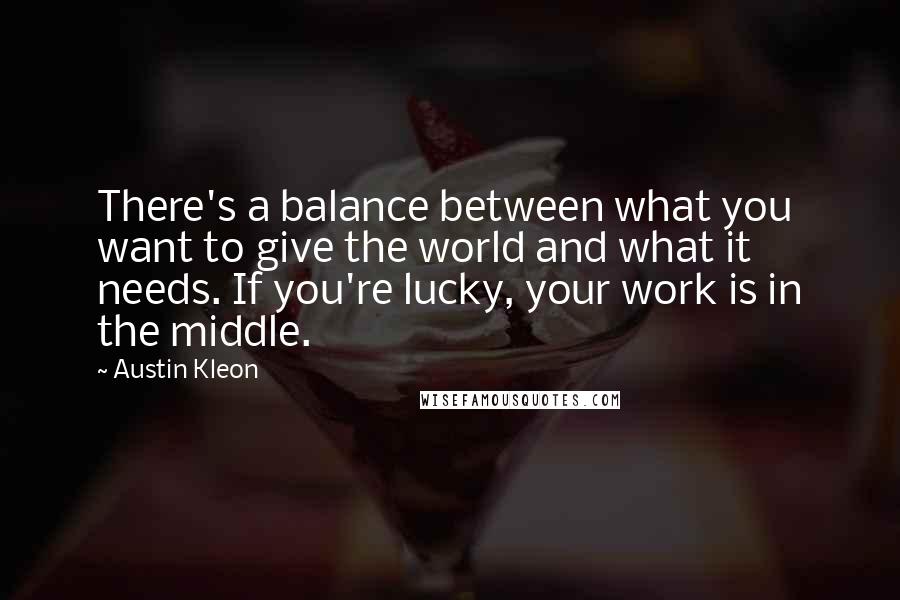 Austin Kleon Quotes: There's a balance between what you want to give the world and what it needs. If you're lucky, your work is in the middle.