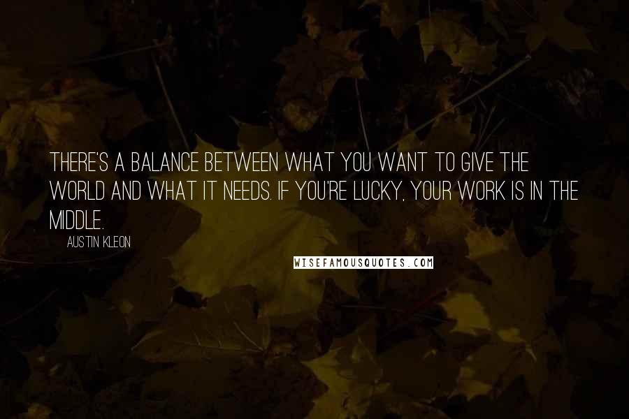 Austin Kleon Quotes: There's a balance between what you want to give the world and what it needs. If you're lucky, your work is in the middle.