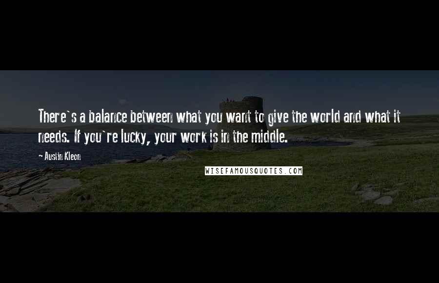 Austin Kleon Quotes: There's a balance between what you want to give the world and what it needs. If you're lucky, your work is in the middle.