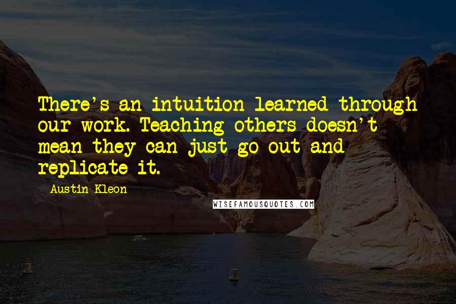Austin Kleon Quotes: There's an intuition learned through our work. Teaching others doesn't mean they can just go out and replicate it.