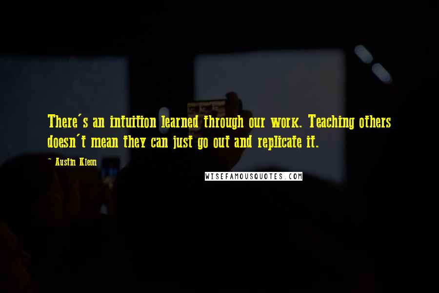 Austin Kleon Quotes: There's an intuition learned through our work. Teaching others doesn't mean they can just go out and replicate it.