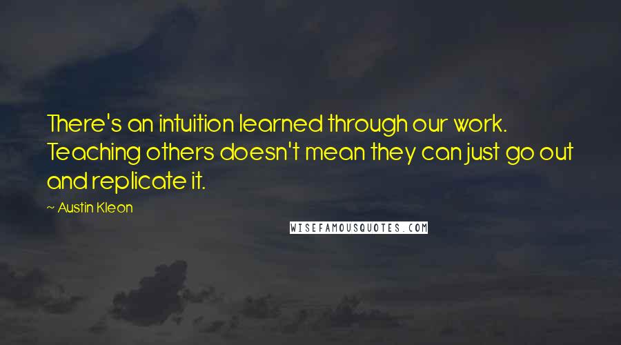 Austin Kleon Quotes: There's an intuition learned through our work. Teaching others doesn't mean they can just go out and replicate it.