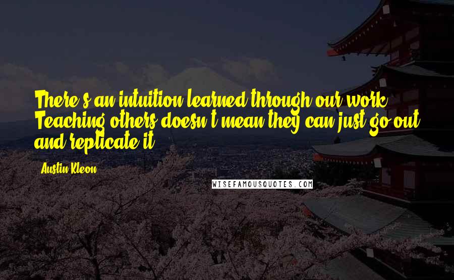 Austin Kleon Quotes: There's an intuition learned through our work. Teaching others doesn't mean they can just go out and replicate it.