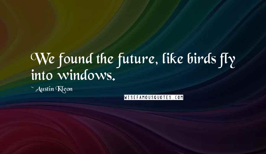 Austin Kleon Quotes: We found the future, like birds fly into windows.