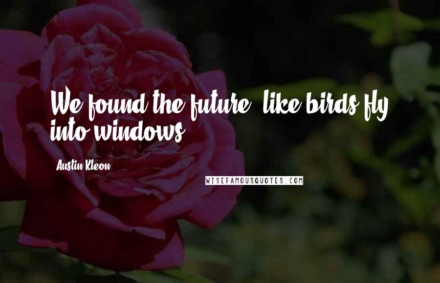 Austin Kleon Quotes: We found the future, like birds fly into windows.