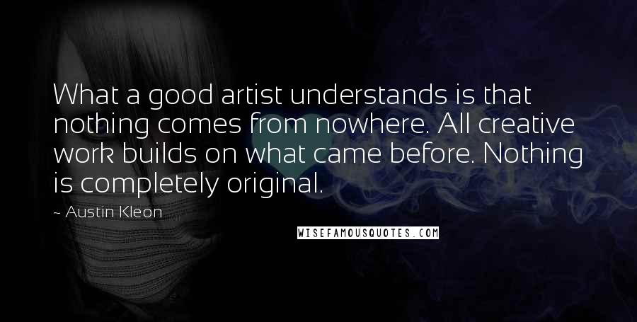 Austin Kleon Quotes: What a good artist understands is that nothing comes from nowhere. All creative work builds on what came before. Nothing is completely original.