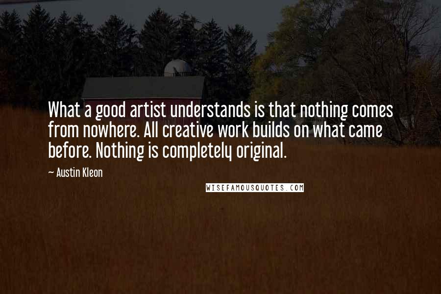 Austin Kleon Quotes: What a good artist understands is that nothing comes from nowhere. All creative work builds on what came before. Nothing is completely original.