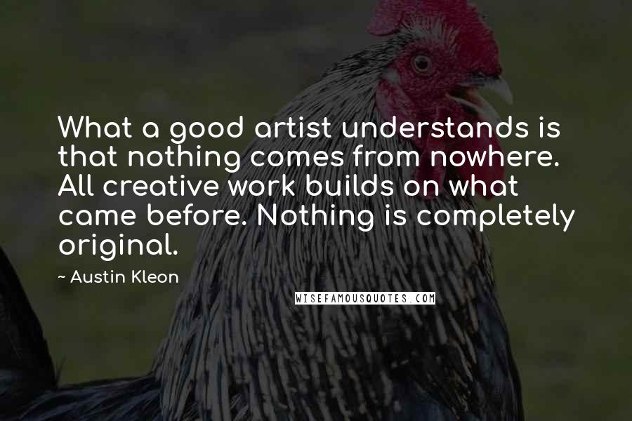 Austin Kleon Quotes: What a good artist understands is that nothing comes from nowhere. All creative work builds on what came before. Nothing is completely original.