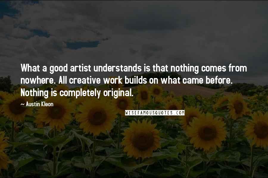 Austin Kleon Quotes: What a good artist understands is that nothing comes from nowhere. All creative work builds on what came before. Nothing is completely original.