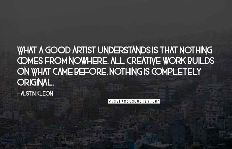 Austin Kleon Quotes: What a good artist understands is that nothing comes from nowhere. All creative work builds on what came before. Nothing is completely original.