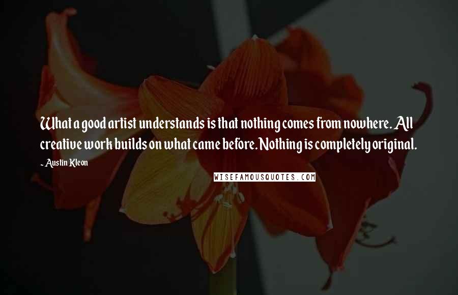 Austin Kleon Quotes: What a good artist understands is that nothing comes from nowhere. All creative work builds on what came before. Nothing is completely original.