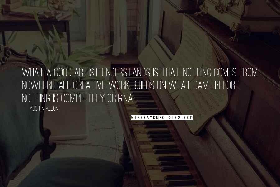 Austin Kleon Quotes: What a good artist understands is that nothing comes from nowhere. All creative work builds on what came before. Nothing is completely original.