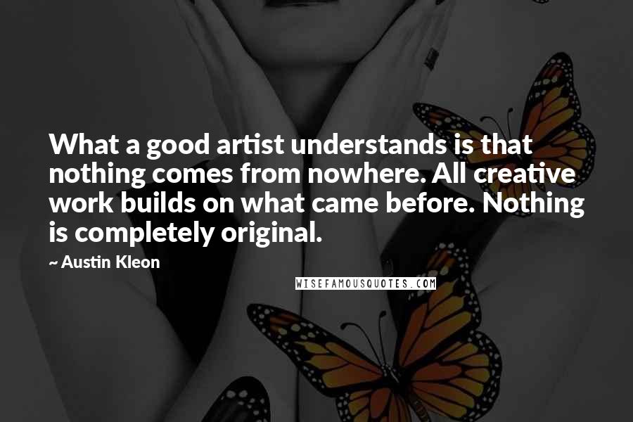 Austin Kleon Quotes: What a good artist understands is that nothing comes from nowhere. All creative work builds on what came before. Nothing is completely original.